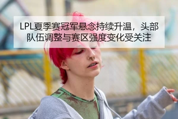 LPL夏季赛冠军悬念持续升温，头部队伍调整与赛区强度变化受关注